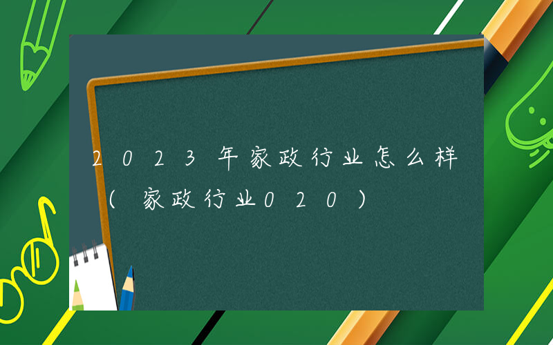 2023年家政行业怎么样 (家政行业020)